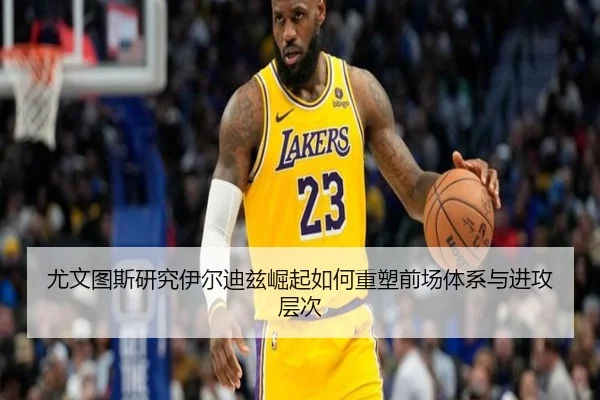 尤文图斯研究伊尔迪兹崛起如何重塑前场体系与进攻层次