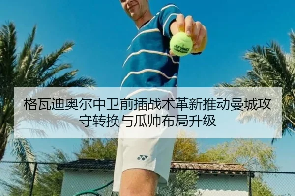 格瓦迪奥尔中卫前插战术革新推动曼城攻守转换与瓜帅布局升级