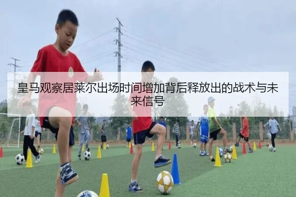 皇马观察居莱尔出场时间增加背后释放出的战术与未来信号
