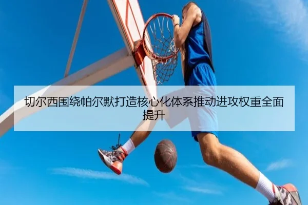 切尔西围绕帕尔默打造核心化体系推动进攻权重全面提升