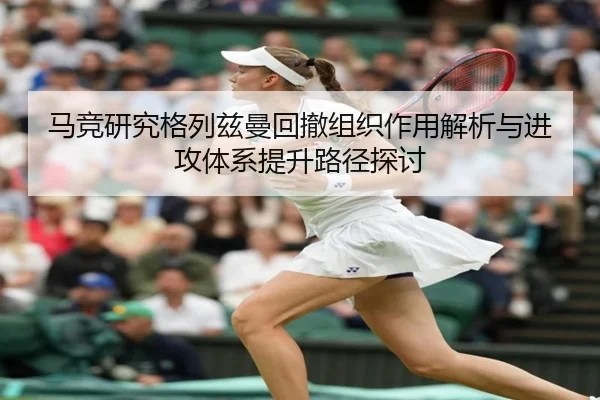马竞研究格列兹曼回撤组织作用解析与进攻体系提升路径探讨