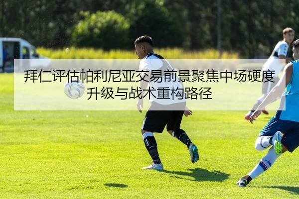 拜仁评估帕利尼亚交易前景聚焦中场硬度升级与战术重构路径
