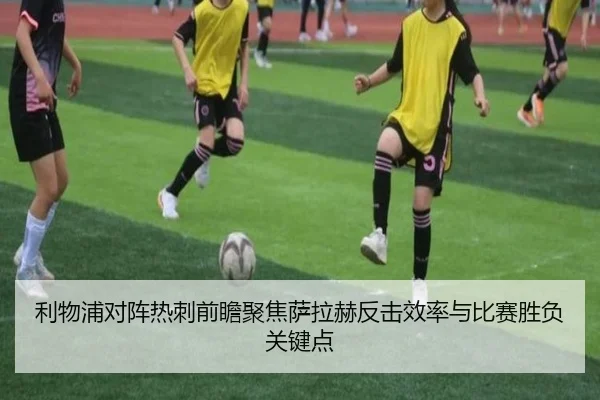 利物浦对阵热刺前瞻聚焦萨拉赫反击效率与比赛胜负关键点